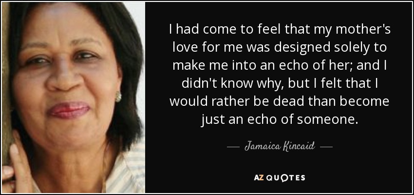 I had come to feel that my mother's love for me was designed solely to make me into an echo of her; and I didn't know why, but I felt that I would rather be dead than become just an echo of someone. - Jamaica Kincaid