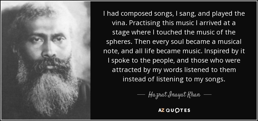 I had composed songs, I sang, and played the vina. Practising this music I arrived at a stage where I touched the music of the spheres. Then every soul became a musical note, and all life became music. Inspired by it I spoke to the people, and those who were attracted by my words listened to them instead of listening to my songs. - Hazrat Inayat Khan