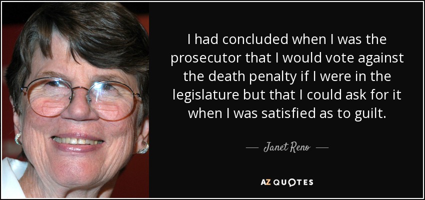 I had concluded when I was the prosecutor that I would vote against the death penalty if I were in the legislature but that I could ask for it when I was satisfied as to guilt. - Janet Reno