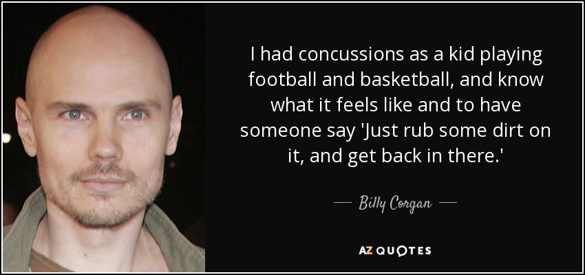 I had concussions as a kid playing football and basketball, and know what it feels like and to have someone say 'Just rub some dirt on it, and get back in there.' - Billy Corgan