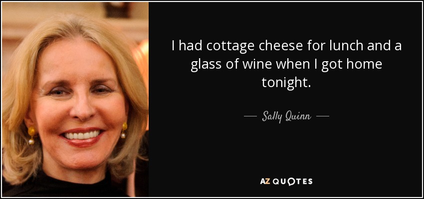 I had cottage cheese for lunch and a glass of wine when I got home tonight. - Sally Quinn