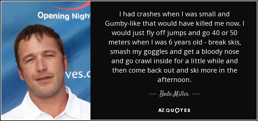 I had crashes when I was small and Gumby-like that would have killed me now. I would just fly off jumps and go 40 or 50 meters when I was 6 years old - break skis, smash my goggles and get a bloody nose and go crawl inside for a little while and then come back out and ski more in the afternoon. - Bode Miller