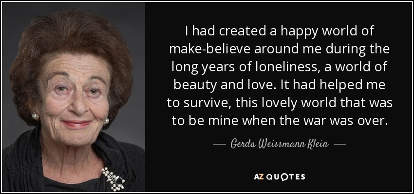 I had created a happy world of make-believe around me during the long years of loneliness, a world of beauty and love. It had helped me to survive, this lovely world that was to be mine when the war was over. - Gerda Weissmann Klein