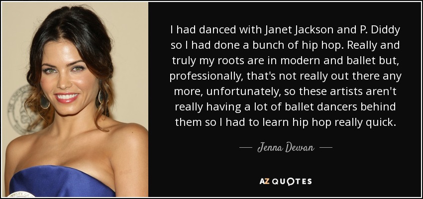 I had danced with Janet Jackson and P. Diddy so I had done a bunch of hip hop. Really and truly my roots are in modern and ballet but, professionally, that's not really out there any more, unfortunately, so these artists aren't really having a lot of ballet dancers behind them so I had to learn hip hop really quick. - Jenna Dewan