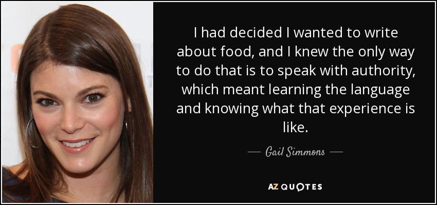 I had decided I wanted to write about food, and I knew the only way to do that is to speak with authority, which meant learning the language and knowing what that experience is like. - Gail Simmons