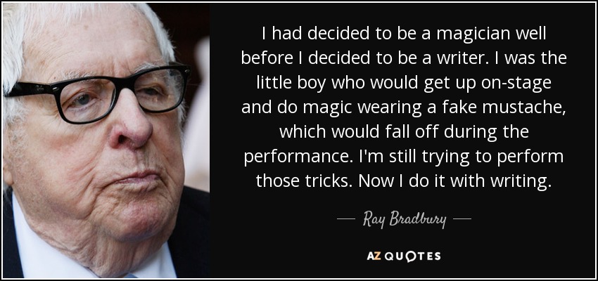 I had decided to be a magician well before I decided to be a writer. I was the little boy who would get up on-stage and do magic wearing a fake mustache, which would fall off during the performance. I'm still trying to perform those tricks. Now I do it with writing. - Ray Bradbury