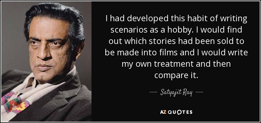 I had developed this habit of writing scenarios as a hobby. I would find out which stories had been sold to be made into films and I would write my own treatment and then compare it. - Satyajit Ray