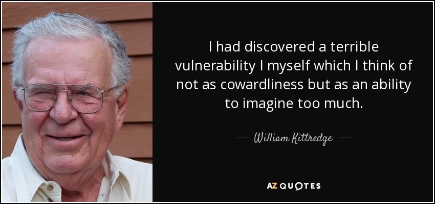 I had discovered a terrible vulnerability I myself which I think of not as cowardliness but as an ability to imagine too much. - William Kittredge