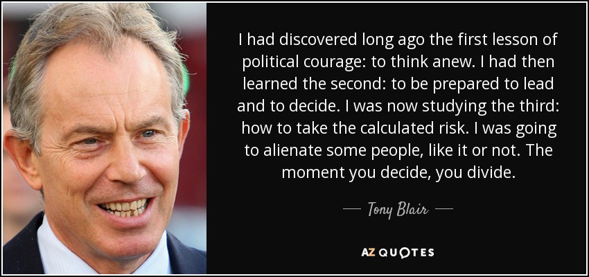 I had discovered long ago the first lesson of political courage: to think anew. I had then learned the second: to be prepared to lead and to decide. I was now studying the third: how to take the calculated risk. I was going to alienate some people, like it or not. The moment you decide, you divide. - Tony Blair