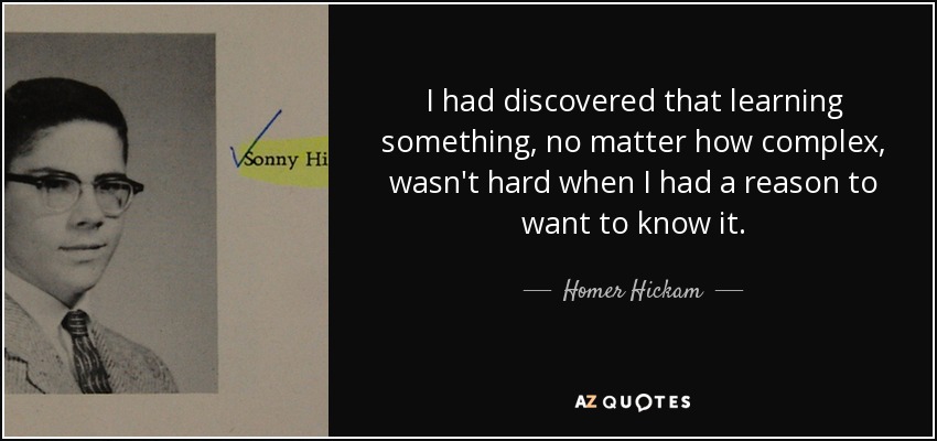 I had discovered that learning something, no matter how complex, wasn't hard when I had a reason to want to know it. - Homer Hickam