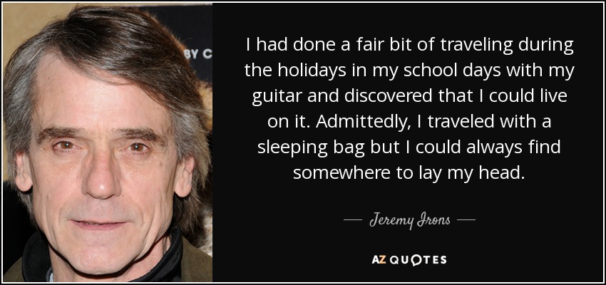 I had done a fair bit of traveling during the holidays in my school days with my guitar and discovered that I could live on it. Admittedly, I traveled with a sleeping bag but I could always find somewhere to lay my head. - Jeremy Irons