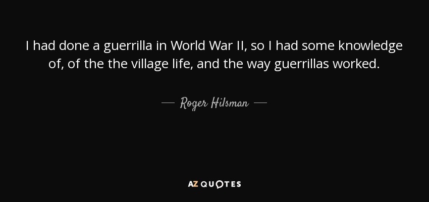 I had done a guerrilla in World War II, so I had some knowledge of, of the the village life, and the way guerrillas worked. - Roger Hilsman