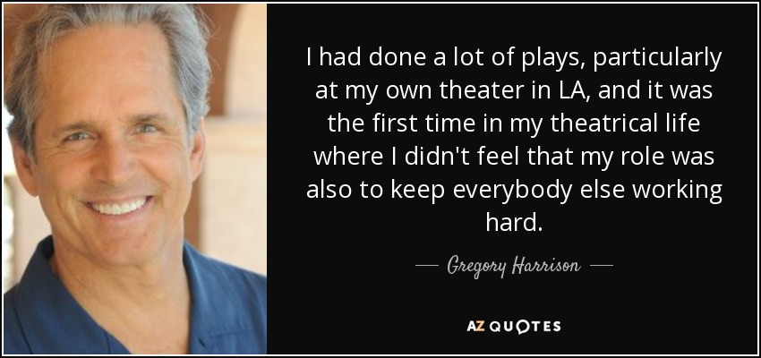 I had done a lot of plays, particularly at my own theater in LA, and it was the first time in my theatrical life where I didn't feel that my role was also to keep everybody else working hard. - Gregory Harrison