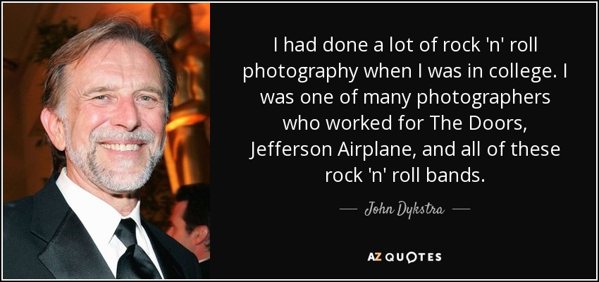 I had done a lot of rock 'n' roll photography when I was in college. I was one of many photographers who worked for The Doors, Jefferson Airplane, and all of these rock 'n' roll bands. - John Dykstra