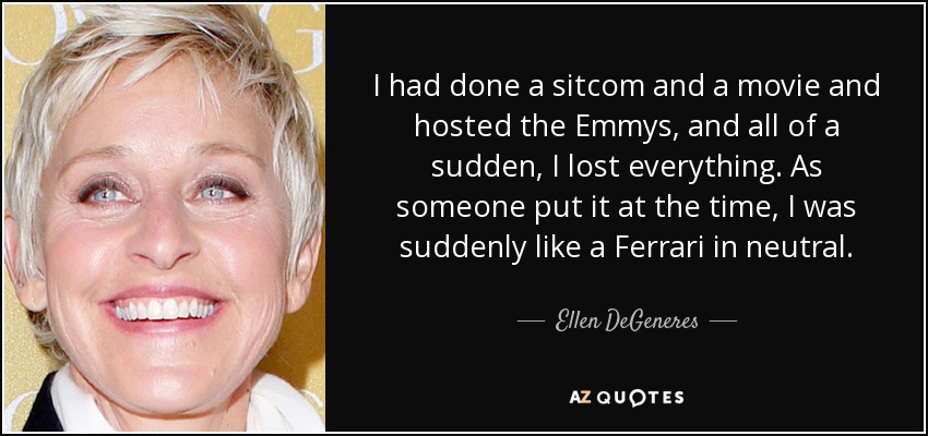 I had done a sitcom and a movie and hosted the Emmys, and all of a sudden, I lost everything. As someone put it at the time, I was suddenly like a Ferrari in neutral. - Ellen DeGeneres