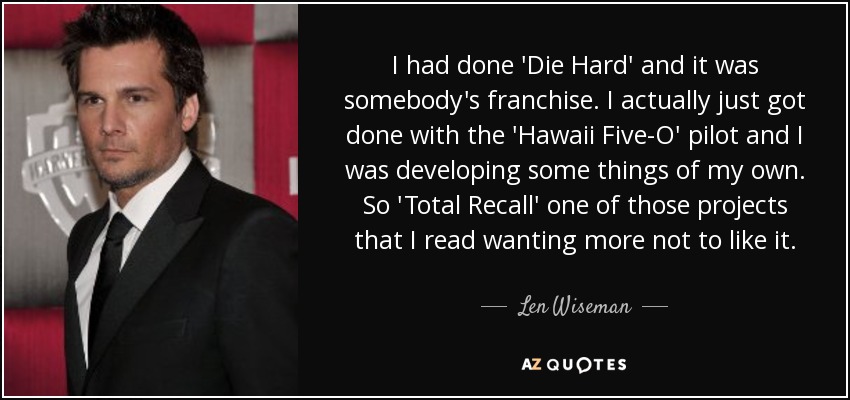 I had done 'Die Hard' and it was somebody's franchise. I actually just got done with the 'Hawaii Five-O' pilot and I was developing some things of my own. So 'Total Recall' one of those projects that I read wanting more not to like it. - Len Wiseman