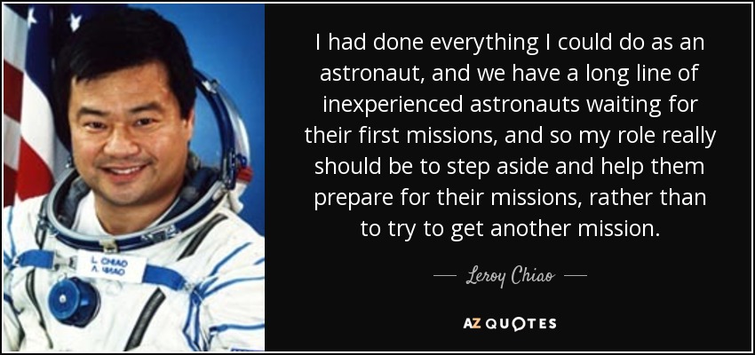 I had done everything I could do as an astronaut, and we have a long line of inexperienced astronauts waiting for their first missions, and so my role really should be to step aside and help them prepare for their missions, rather than to try to get another mission. - Leroy Chiao