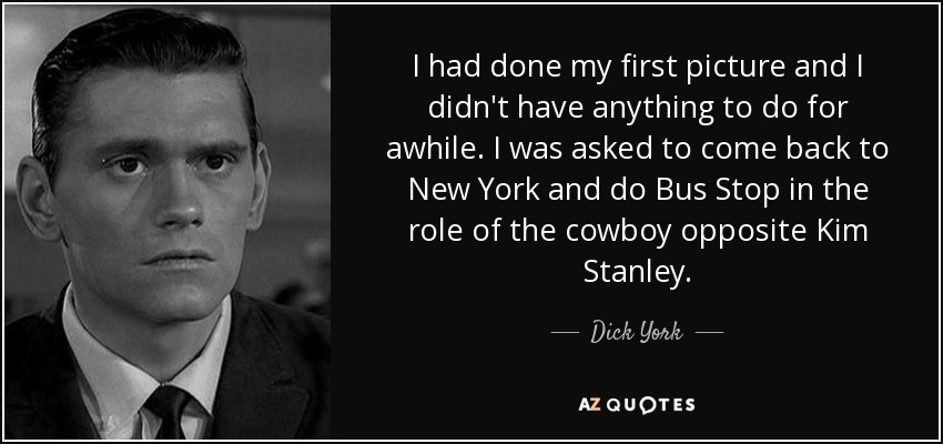 I had done my first picture and I didn't have anything to do for awhile. I was asked to come back to New York and do Bus Stop in the role of the cowboy opposite Kim Stanley. - Dick York