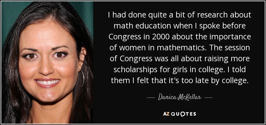 I had done quite a bit of research about math education when I spoke before Congress in 2000 about the importance of women in mathematics. The session of Congress was all about raising more scholarships for girls in college. I told them I felt that it's too late by college. - Danica McKellar