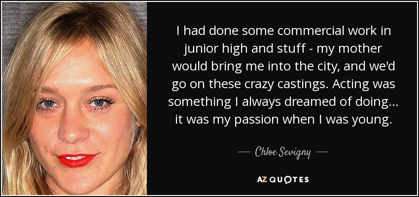 I had done some commercial work in junior high and stuff - my mother would bring me into the city, and we'd go on these crazy castings. Acting was something I always dreamed of doing... it was my passion when I was young. - Chloe Sevigny