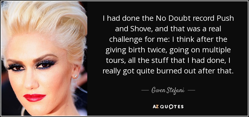I had done the No Doubt record Push and Shove, and that was a real challenge for me: I think after the giving birth twice, going on multiple tours, all the stuff that I had done, I really got quite burned out after that. - Gwen Stefani