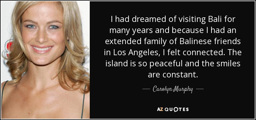 I had dreamed of visiting Bali for many years and because I had an extended family of Balinese friends in Los Angeles, I felt connected. The island is so peaceful and the smiles are constant. - Carolyn Murphy