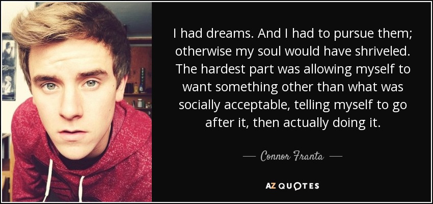 I had dreams. And I had to pursue them; otherwise my soul would have shriveled. The hardest part was allowing myself to want something other than what was socially acceptable, telling myself to go after it, then actually doing it. - Connor Franta