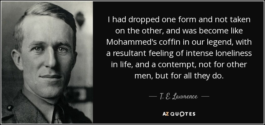 I had dropped one form and not taken on the other, and was become like Mohammed's coffin in our legend, with a resultant feeling of intense loneliness in life, and a contempt, not for other men, but for all they do. - T. E. Lawrence