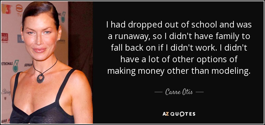 I had dropped out of school and was a runaway, so I didn't have family to fall back on if I didn't work. I didn't have a lot of other options of making money other than modeling. - Carre Otis