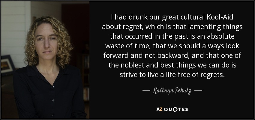 I had drunk our great cultural Kool-Aid about regret, which is that lamenting things that occurred in the past is an absolute waste of time, that we should always look forward and not backward, and that one of the noblest and best things we can do is strive to live a life free of regrets. - Kathryn Schulz