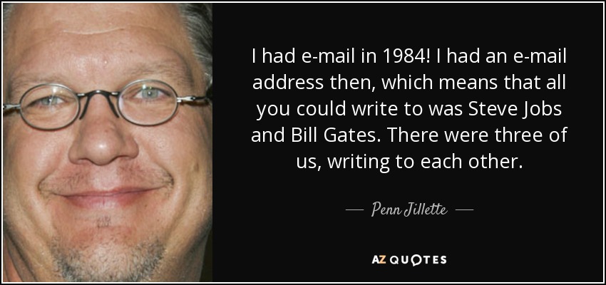 I had e-mail in 1984! I had an e-mail address then, which means that all you could write to was Steve Jobs and Bill Gates. There were three of us, writing to each other. - Penn Jillette