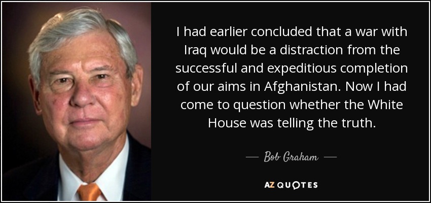 I had earlier concluded that a war with Iraq would be a distraction from the successful and expeditious completion of our aims in Afghanistan. Now I had come to question whether the White House was telling the truth. - Bob Graham
