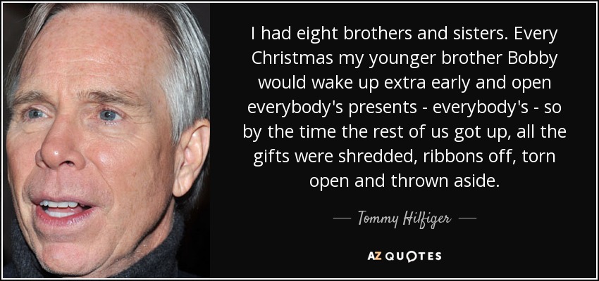 I had eight brothers and sisters. Every Christmas my younger brother Bobby would wake up extra early and open everybody's presents - everybody's - so by the time the rest of us got up, all the gifts were shredded, ribbons off, torn open and thrown aside. - Tommy Hilfiger