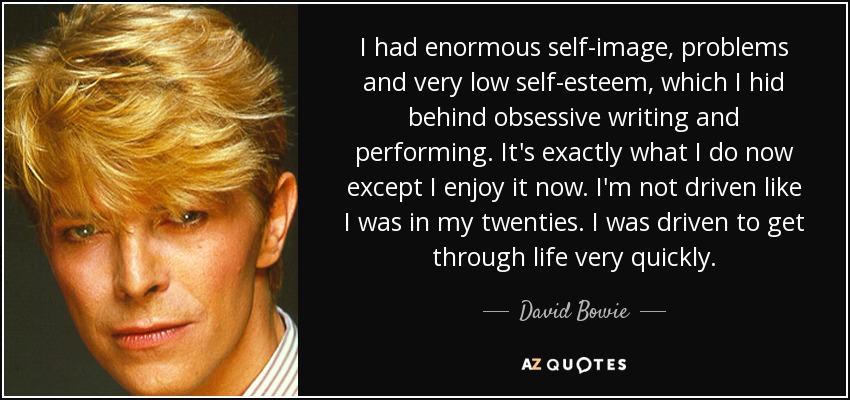 I had enormous self-image, problems and very low self-esteem, which I hid behind obsessive writing and performing. It's exactly what I do now except I enjoy it now. I'm not driven like I was in my twenties. I was driven to get through life very quickly. - David Bowie