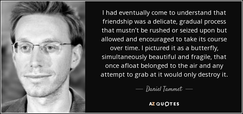 I had eventually come to understand that friendship was a delicate, gradual process that mustn’t be rushed or seized upon but allowed and encouraged to take its course over time. I pictured it as a butterfly, simultaneously beautiful and fragile, that once afloat belonged to the air and any attempt to grab at it would only destroy it. - Daniel Tammet