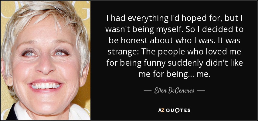 I had everything I'd hoped for, but I wasn't being myself. So I decided to be honest about who I was. It was strange: The people who loved me for being funny suddenly didn't like me for being... me. - Ellen DeGeneres