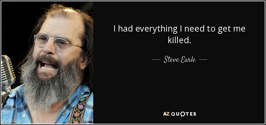 I had everything I need to get me killed. - Steve Earle