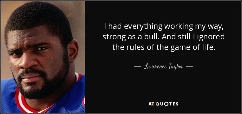 I had everything working my way, strong as a bull. And still I ignored the rules of the game of life. - Lawrence Taylor
