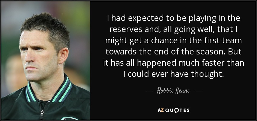 I had expected to be playing in the reserves and, all going well, that I might get a chance in the first team towards the end of the season. But it has all happened much faster than I could ever have thought. - Robbie Keane