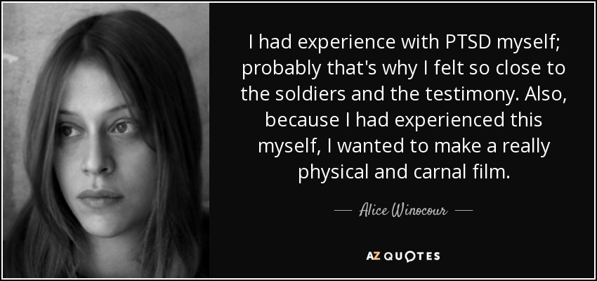 I had experience with PTSD myself; probably that's why I felt so close to the soldiers and the testimony. Also, because I had experienced this myself, I wanted to make a really physical and carnal film. - Alice Winocour