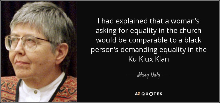 I had explained that a woman's asking for equality in the church would be comparable to a black person's demanding equality in the Ku Klux Klan - Mary Daly