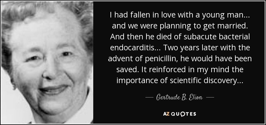 I had fallen in love with a young man... and we were planning to get married. And then he died of subacute bacterial endocarditis... Two years later with the advent of penicillin, he would have been saved. It reinforced in my mind the importance of scientific discovery... - Gertrude B. Elion