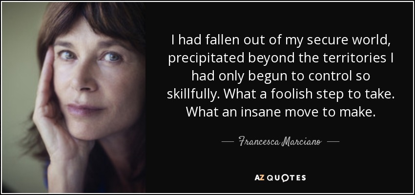 I had fallen out of my secure world, precipitated beyond the territories I had only begun to control so skillfully. What a foolish step to take. What an insane move to make. - Francesca Marciano