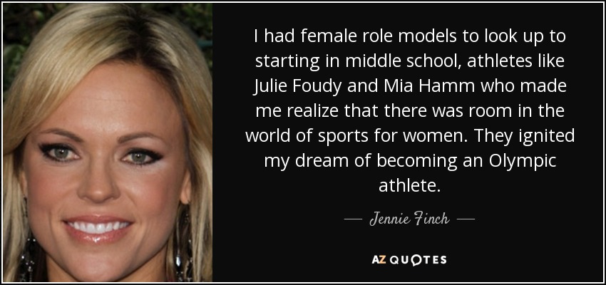 I had female role models to look up to starting in middle school, athletes like Julie Foudy and Mia Hamm who made me realize that there was room in the world of sports for women. They ignited my dream of becoming an Olympic athlete. - Jennie Finch