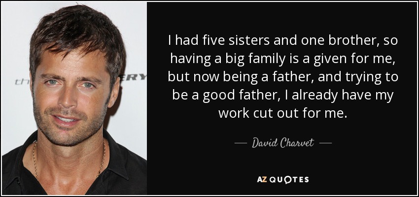 I had five sisters and one brother, so having a big family is a given for me, but now being a father, and trying to be a good father, I already have my work cut out for me. - David Charvet