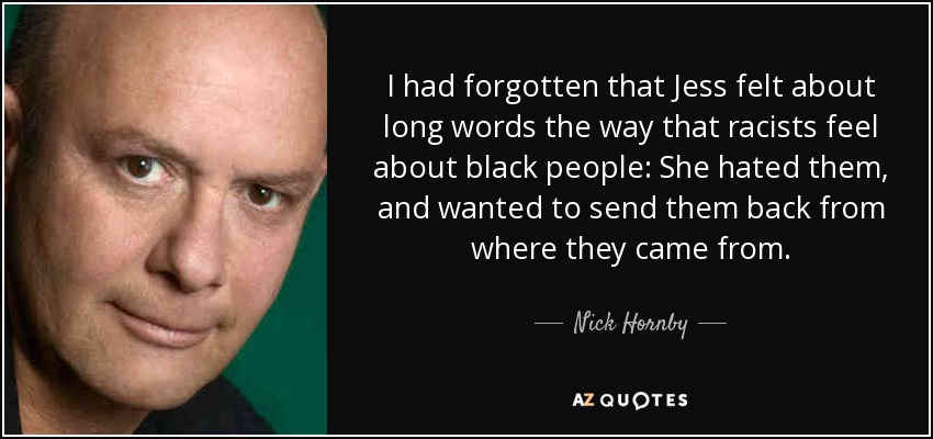 I had forgotten that Jess felt about long words the way that racists feel about black people: She hated them, and wanted to send them back from where they came from. - Nick Hornby