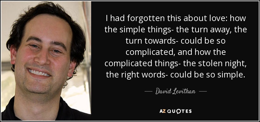 I had forgotten this about love: how the simple things- the turn away, the turn towards- could be so complicated, and how the complicated things- the stolen night, the right words- could be so simple. - David Levithan