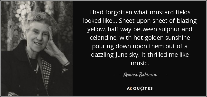 I had forgotten what mustard fields looked like... Sheet upon sheet of blazing yellow, half way between sulphur and celandine, with hot golden sunshine pouring down upon them out of a dazzling June sky. It thrilled me like music. - Monica Baldwin