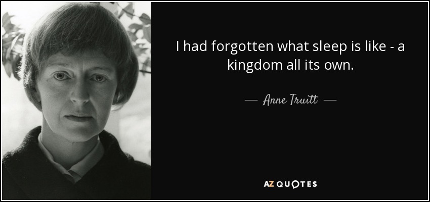 I had forgotten what sleep is like - a kingdom all its own. - Anne Truitt