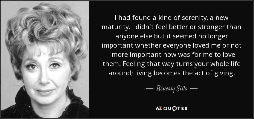 I had found a kind of serenity, a new maturity. I didn't feel better or stronger than anyone else but it seemed no longer important whether everyone loved me or not - more important now was for me to love them. Feeling that way turns your whole life around; living becomes the act of giving. - Beverly Sills